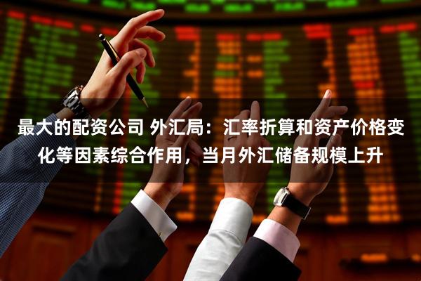 最大的配资公司 外汇局：汇率折算和资产价格变化等因素综合作用，当月外汇储备规模上升