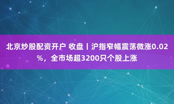 北京炒股配资开户 收盘丨沪指窄幅震荡微涨0.02%，全市场超3200只个股上涨