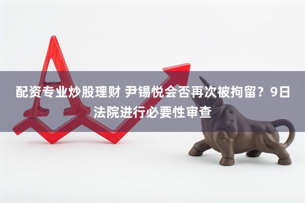 配资专业炒股理财 尹锡悦会否再次被拘留？9日法院进行必要性审查