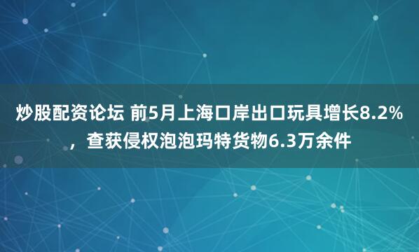 炒股配资论坛 前5月上海口岸出口玩具增长8.2%，查获侵权泡泡玛特货物6.3万余件