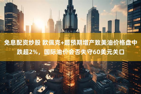 免息配资炒股 欧佩克+超预期增产致美油价格盘中跌超2%，国际油价会否失守60美元关口