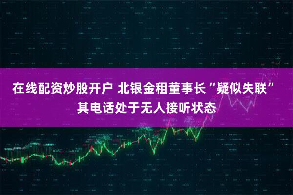 在线配资炒股开户 北银金租董事长“疑似失联” 其电话处于无人接听状态