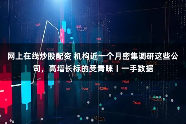 网上在线炒股配资 机构近一个月密集调研这些公司，高增长标的受青睐丨一手数据