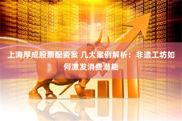 上海厚成股票配资案 几大案例解析：非遗工坊如何激发消费潜能