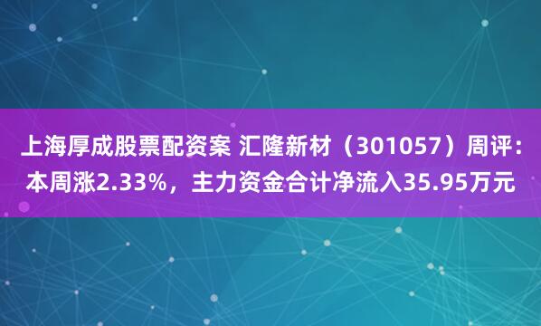 上海厚成股票配资案 汇隆新材（301057）周评：本周涨2.33%，主力资金合计净流入35.95万元