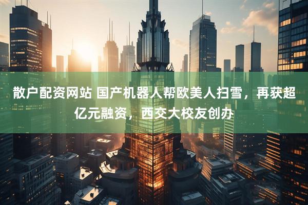 散户配资网站 国产机器人帮欧美人扫雪，再获超亿元融资，西交大校友创办