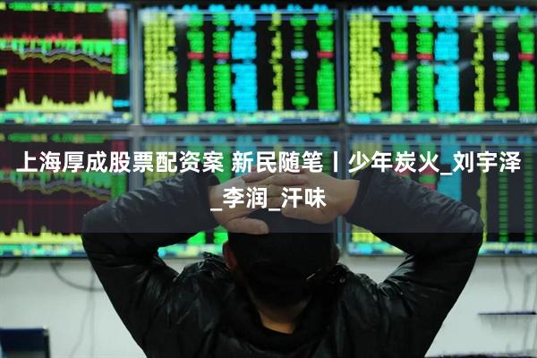 上海厚成股票配资案 新民随笔丨少年炭火_刘宇泽_李润_汗味