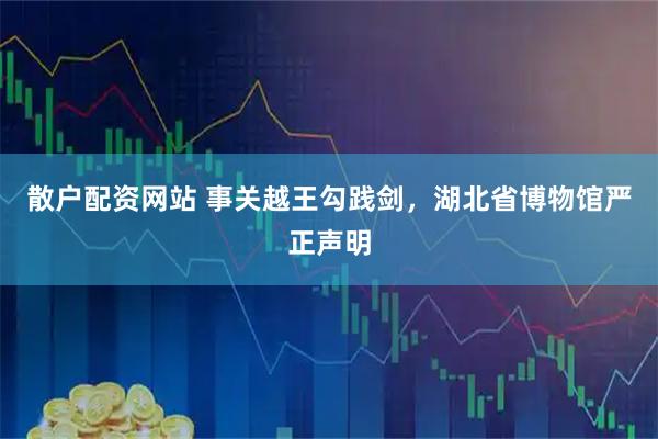 散户配资网站 事关越王勾践剑，湖北省博物馆严正声明
