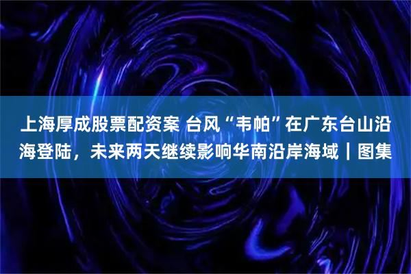 上海厚成股票配资案 台风“韦帕”在广东台山沿海登陆，未来两天继续影响华南沿岸海域｜图集