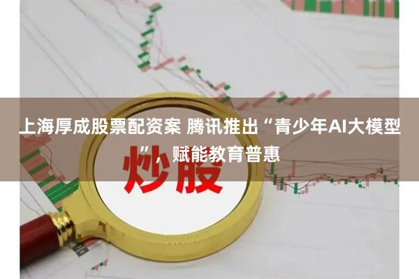 上海厚成股票配资案 腾讯推出“青少年AI大模型”，赋能教育普惠