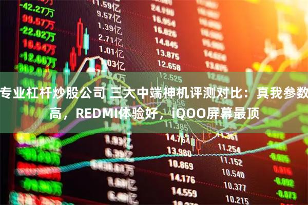 专业杠杆炒股公司 三大中端神机评测对比：真我参数高，REDMI体验好，iQOO屏幕最顶