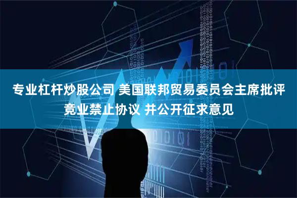 专业杠杆炒股公司 美国联邦贸易委员会主席批评竞业禁止协议 并公开征求意见