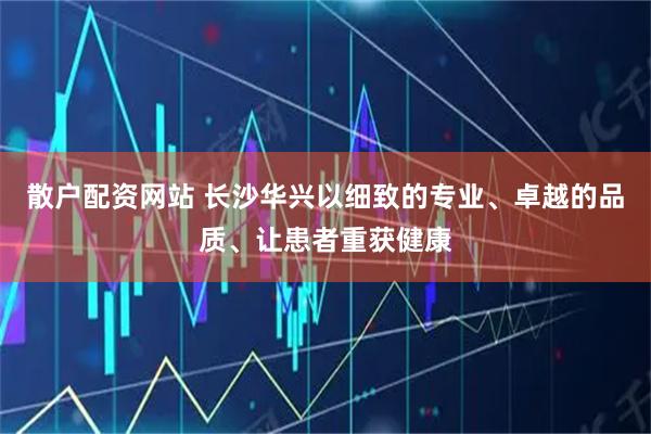 散户配资网站 长沙华兴以细致的专业、卓越的品质、让患者重获健康