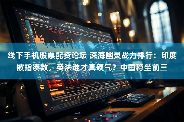 线下手机股票配资论坛 深海幽灵战力排行：印度被指凑数，英法谁才真硬气？中国稳坐前三