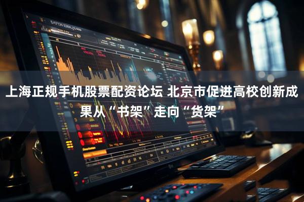 上海正规手机股票配资论坛 北京市促进高校创新成果从“书架”走向“货架”