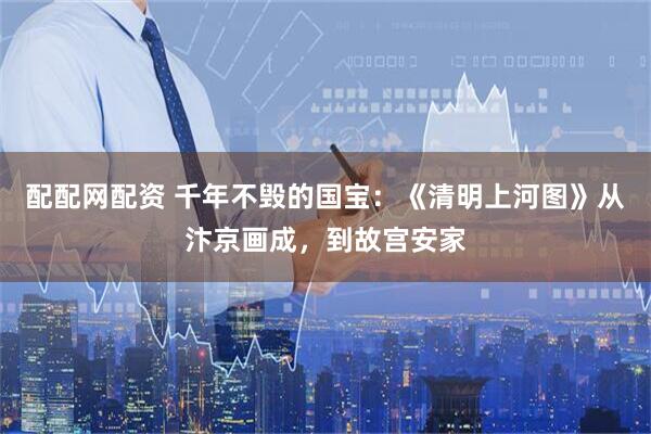 配配网配资 千年不毁的国宝：《清明上河图》从汴京画成，到故宫安家